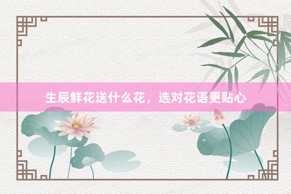 生辰鲜花送什么花，选对花语更贴心