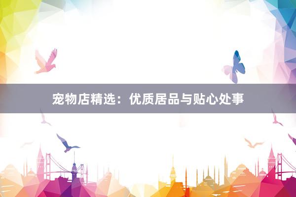 宠物店精选：优质居品与贴心处事
